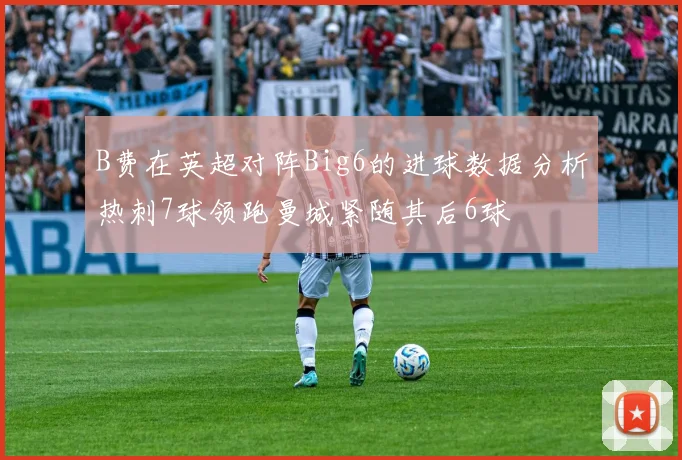 B费在英超对阵Big6的进球数据分析热刺7球领跑曼城紧随其后6球
