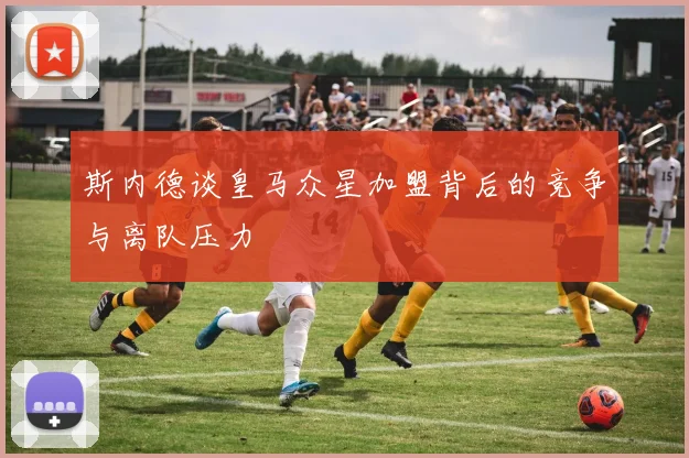 斯内德谈皇马众星加盟背后的竞争与离队压力
