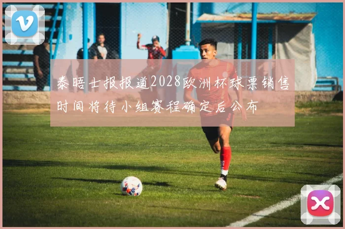 泰晤士报报道2028欧洲杯球票销售时间将待小组赛程确定后公布