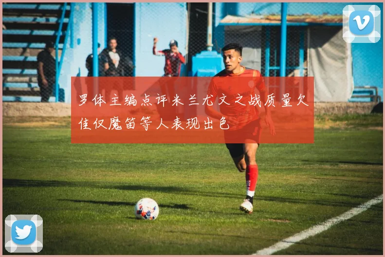 罗体主编点评米兰尤文之战质量欠佳仅魔笛等人表现出色