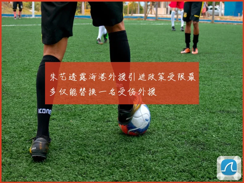 朱艺透露海港外援引进政策受限最多仅能替换一名受伤外援