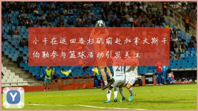 小卡在返回洛杉矶前赴加拿大斯卡伯勒参与篮球活动引发关注