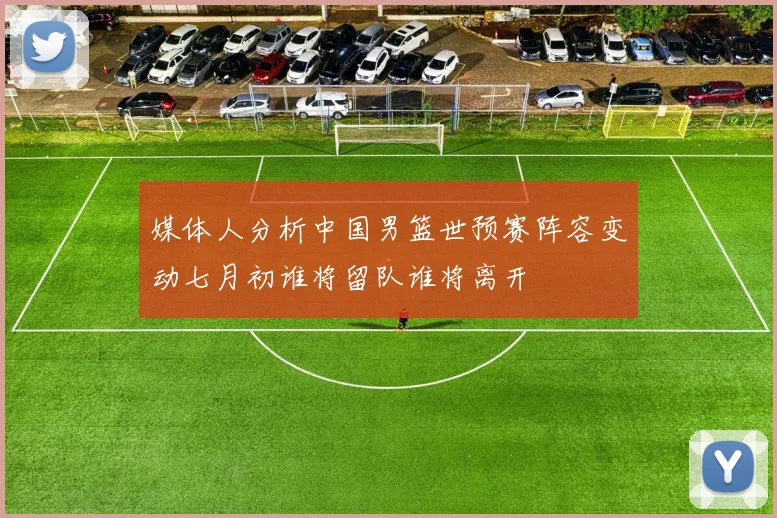 媒体人分析中国男篮世预赛阵容变动七月初谁将留队谁将离开
