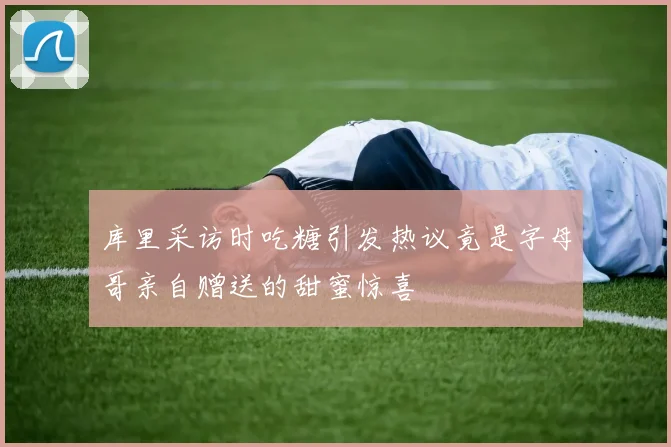 库里采访时吃糖引发热议竟是字母哥亲自赠送的甜蜜惊喜
