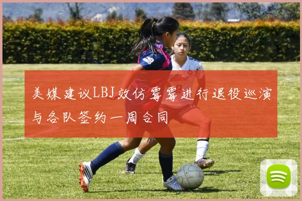 美媒建议LBJ效仿霉霉进行退役巡演与各队签约一周合同
