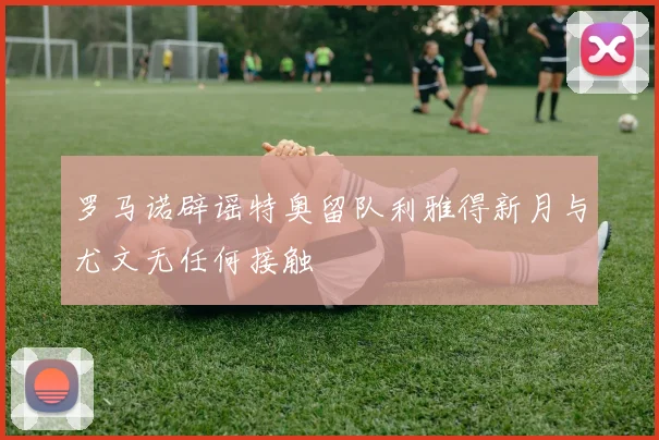 罗马诺辟谣特奥留队利雅得新月与尤文无任何接触