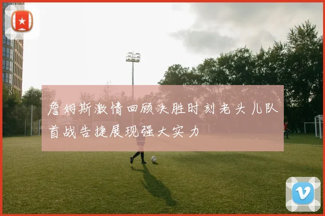 詹姆斯激情回顾决胜时刻老头儿队首战告捷展现强大实力