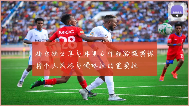 梅尔顿分享与库里合作经验强调保持个人风格与侵略性的重要性
