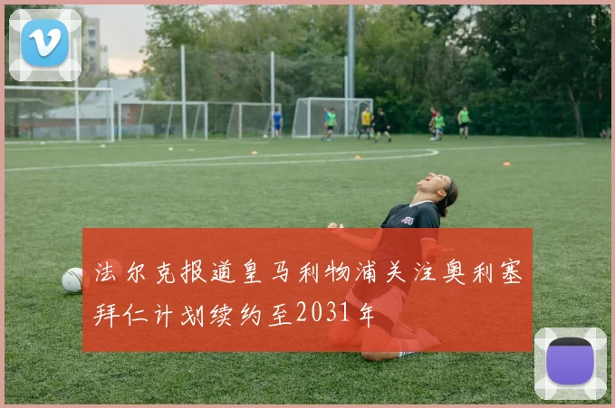 法尔克报道皇马利物浦关注奥利塞拜仁计划续约至2031年