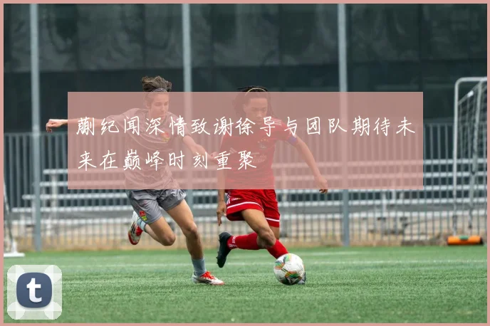蒯纪闻深情致谢徐导与团队期待未来在巅峰时刻重聚