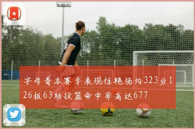 字母哥本赛季表现惊艳场均323分126板63助投篮命中率高达677