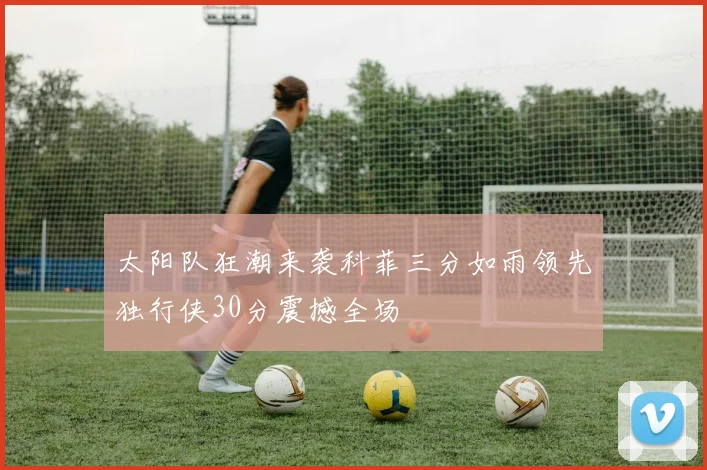 太阳队狂潮来袭科菲三分如雨领先独行侠30分震撼全场