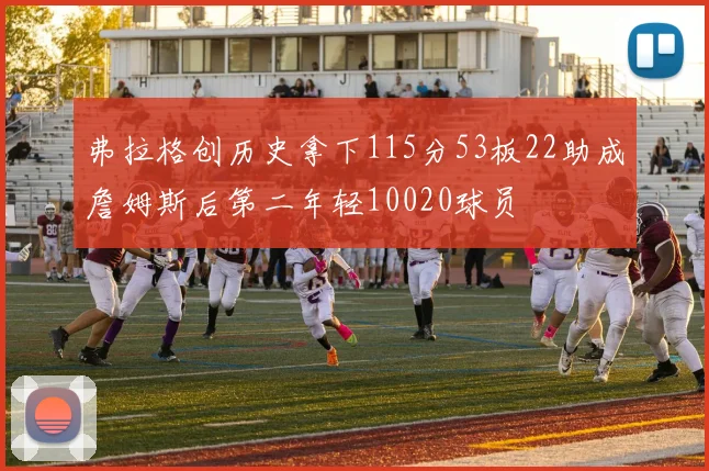 弗拉格创历史拿下115分53板22助成詹姆斯后第二年轻10020球员