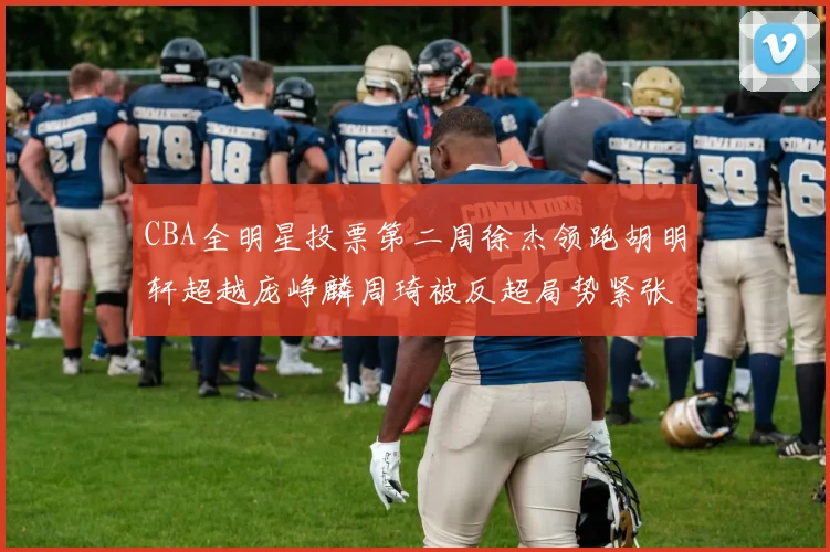 CBA全明星投票第二周徐杰领跑胡明轩超越庞峥麟周琦被反超局势紧张