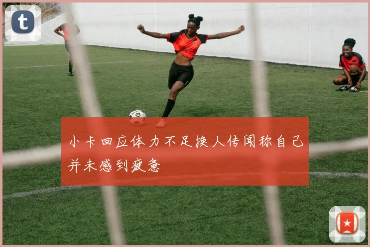 小卡回应体力不足换人传闻称自己并未感到疲惫