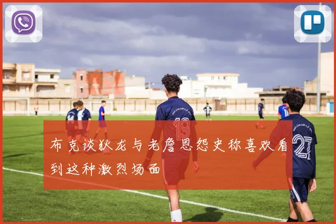 布克谈狄龙与老詹恩怨史称喜欢看到这种激烈场面